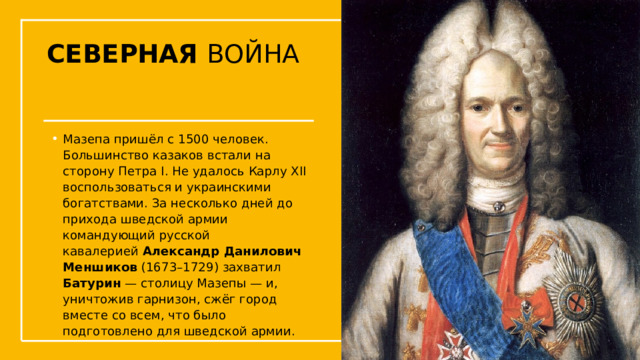 СЕВЕРНАЯ ВОЙНА Мазепа пришёл с 1500 человек. Большинство казаков встали на сторону Петра I. Не удалось Карлу XII воспользоваться и украинскими богатствами. За несколько дней до прихода шведской армии командующий русской кавалерией  Александр Данилович Меншиков  (1673–1729) захватил Батурин — столицу Мазепы — и, уничтожив гарнизон, сжёг город вместе со всем, что было подготовлено для шведской армии.  