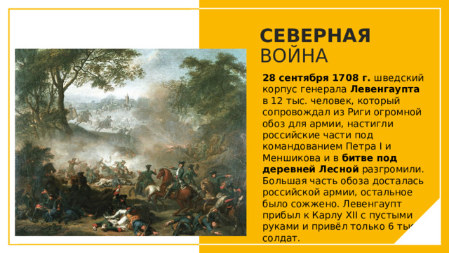 СЕВЕРНАЯ ВОЙНА 28 сентября 1708 г.  шведский корпус генерала Левенгаупта в 12 тыс. человек, который сопровождал из Риги огромной обоз для армии, настигли российские части под командованием Петра I и Меншикова и в  битве под деревней Лесной  разгромили. Большая часть обоза досталась российской армии, остальное было сожжено. Левенгаупт прибыл к Карлу XII с пустыми руками и привёл только 6 тыс. солдат. Вы можете использовать этот тип слайдов для текста, изображений, фигур и таблиц, чтобы добавлять сведения другим способом. Продублируйте этот слайд, чтобы добавить дополнительные изображения важных мест назначения для вашей экскурсии.  