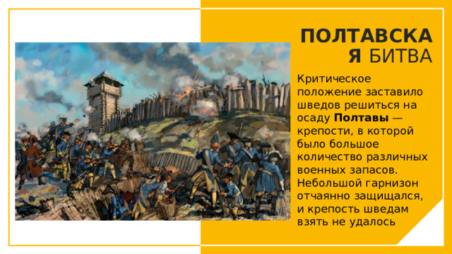 ПОЛТАВСКАЯ БИТВА Критическое положение заставило шведов решиться на осаду Полтавы — крепости, в которой было большое количество различных военных запасов. Небольшой гарнизон отчаянно защищался, и крепость шведам взять не удалось Вы можете использовать этот тип слайдов для текста, изображений, фигур и таблиц, чтобы добавлять сведения другим способом. Продублируйте этот слайд, чтобы добавить дополнительные изображения важных мест назначения для вашей экскурсии.  