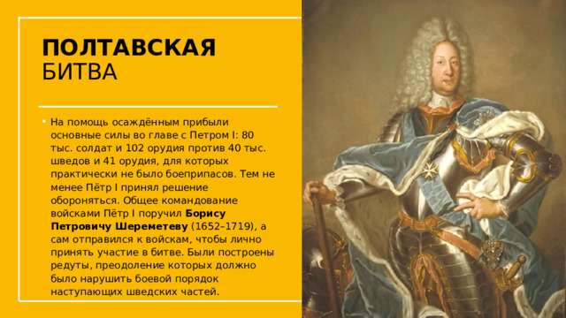 ПОЛТАВСКАЯ БИТВА На помощь осаждённым прибыли основные силы во главе с Петром I: 80 тыс. солдат и 102 орудия против 40 тыс. шведов и 41 орудия, для которых практически не было боеприпасов. Тем не менее Пётр I принял решение обороняться. Общее командование войсками Пётр I поручил  Борису Петровичу Шереметеву  (1652–1719), а сам отправился к войскам, чтобы лично принять участие в битве. Были построены редуты, преодоление которых должно было нарушить боевой порядок наступающих шведских частей.  