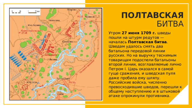 ПОЛТАВСКАЯ БИТВА Утром  27 июня 1709 г.  шведы пошли на штурм редутов — началась  Полтавская битва . Шведам удалось смять два батальона передовой линии русских. Но на выручку теснимым товарищам подоспели батальоны второй линии, возглавляемые лично Петром I. Царь оказался в самой гуще сражения, и шведская пуля даже пробила ему шляпу. Российские войска, численно превосходившие шведов, перешли к общему наступлению и в штыковой атаке опрокинули противника. Вы можете использовать этот тип слайдов для текста, изображений, фигур и таблиц, чтобы добавлять сведения другим способом. Продублируйте этот слайд, чтобы добавить дополнительные изображения важных мест назначения для вашей экскурсии.  