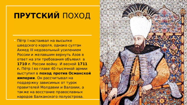 ПРУТСКИЙ ПОХОД Пётр I настаивал на высылке шведского короля, однако султан Ахмед III недовольный усилением России и желавшим вернуть Азов в ответ на эти требования объявил в 1710 г . России войну. И весной  1711 г.  Пётр I во главе 40-тысячной армии выступил в  поход против Османской империи . Он рассчитывал на поддержку зависимых от турок правителей Молдавии и Валахии, а также на восстание православных народов Балканского полуострова.  