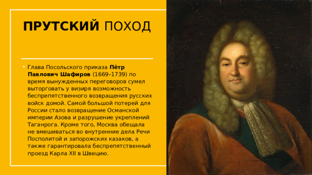 ПРУТСКИЙ ПОХОД Глава Посольского приказа  Пётр Павлович Шафиров  (1669–1739) по время вынужденных переговоров сумел выторговать у визиря возможность беспрепятственного возвращения русских войск домой. Самой большой потерей для России стало возвращение Османской империи Азова и разрушение укреплений Таганрога. Кроме того, Москва обещала не вмешиваться во внутренние дела Речи Посполитой и запорожских казаков, а также гарантировала беспрепятственный проезд Карла XII в Швецию.  