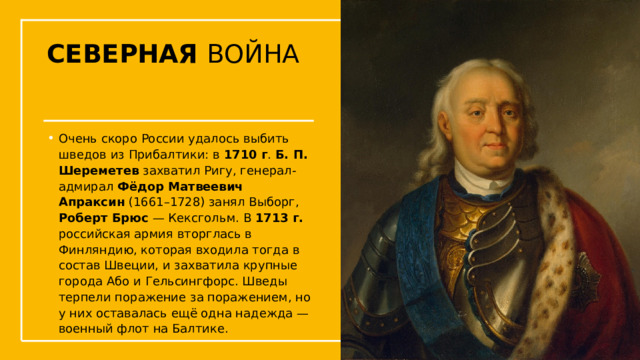 СЕВЕРНАЯ ВОЙНА Очень скоро России удалось выбить шведов из Прибалтики: в 1710 г . Б. П. Шереметев захватил Ригу, генерал-адмирал  Фёдор Матвеевич Апраксин  (1661–1728) занял Выборг, Роберт Брюс — Кексгольм. В 1713 г. российская армия вторглась в Финляндию, которая входила тогда в состав Швеции, и захватила крупные города Або и Гельсингфорс. Шведы терпели поражение за поражением, но у них оставалась ещё одна надежда — военный флот на Балтике.  