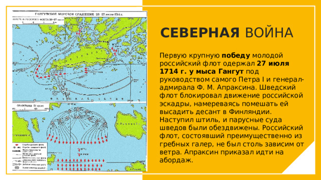 СЕВЕРНАЯ ВОЙНА Первую крупную  победу  молодой российский флот одержал  27 июля 1714 г. у мыса Гангут  под руководством самого Петра I и генерал-адмирала Ф. М. Апраксина. Шведский флот блокировал движение российской эскадры, намереваясь помешать ей высадить десант в Финляндии. Наступил штиль, и парусные суда шведов были обездвижены. Российский флот, состоявший преимущественно из гребных галер, не был столь зависим от ветра. Апраксин приказал идти на абордаж. Вы можете использовать этот тип слайдов для текста, изображений, фигур и таблиц, чтобы добавлять сведения другим способом. Продублируйте этот слайд, чтобы добавить дополнительные изображения важных мест назначения для вашей экскурсии.  