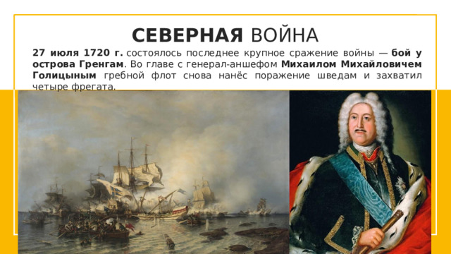 СЕВЕРНАЯ ВОЙНА 27 июля 1720 г.  состоялось последнее крупное сражение войны —  бой у острова Гренгам . Во главе с генерал-аншефом Михаилом Михайловичем Голицыным гребной флот снова нанёс поражение шведам и захватил четыре фрегата.  