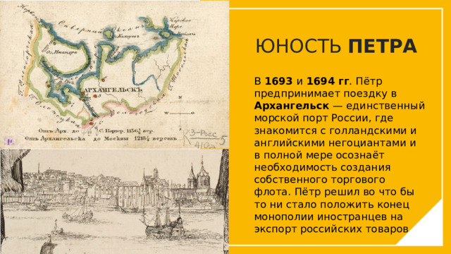 ЮНОСТЬ ПЕТРА В 1693 и 1694 гг . Пётр предпринимает поездку в Архангельск — единственный морской порт России, где знакомится с голландскими и английскими негоциантами и в полной мере осознаёт необходимость создания собственного торгового флота. Пётр решил во что бы то ни стало положить конец монополии иностранцев на экспорт российских товаров. Вы можете использовать этот тип слайдов для текста, изображений, фигур и таблиц, чтобы добавлять сведения другим способом. Продублируйте этот слайд, чтобы добавить дополнительные изображения важных мест назначения для вашей экскурсии.  