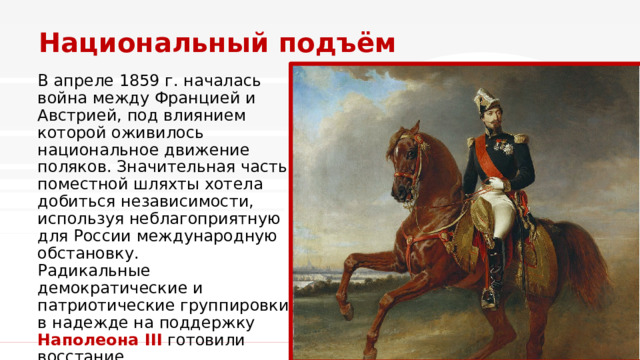 Национальный подъём В апреле 1859 г. началась война между Францией и Австрией, под влиянием которой оживилось национальное движение поляков. Значительная часть поместной шляхты хотела добиться независимости, используя неблагоприятную для России международную обстановку.  Радикальные демократические и патриотические группировки в надежде на поддержку Наполеона III  готовили восстание. 1 