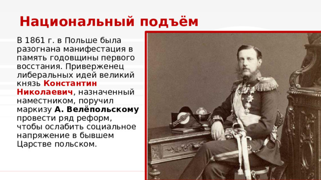 Национальный подъём В 1861 г. в Польше была разогнана манифестация в память годовщины первого восстания. Приверженец либеральных идей великий князь Константин Николаевич , назначенный наместником, поручил маркизу А. Велёпольскому провести ряд реформ, чтобы ослабить социальное напряжение в бывшем Царстве польском. 1 