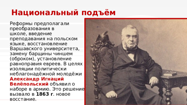 Национальный подъём Реформы предполагали преобразования в школе, введение преподавания на польском языке, восстановление Варшавского университета, замену барщины чиншем (оброком), установление равноправия евреев. В целях изоляции политически неблагонадёжной молодёжи Александр Игнаций Велёпольский  объявил о наборе в армию. Это решение вызвало в  1863 г . новое восстание. 1 