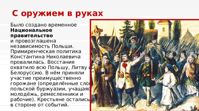 С оружием в руках Было создано временное Национальное правительство и провозглашена независимость Польши. Примиренческая политика Константина Николаевича провалилась. Восстание охватило всю Польшу, Литву и Белоруссию. В нём приняли участие преимущественно горожане (определённые слои польской буржуазии, учащаяся молодёжь, ремесленники и рабочие). Крестьяне остались в стороне от событий. 1 