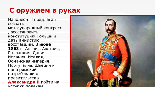 С оружием в руках Наполеон III предлагал созвать международный конгресс, восстановить конституцию Польши и дать амнистию восставшим. В  июне 1863 г. Англия, Австрия, Голландия, Дания, Испания, Италия, Османская империя, Португалия, Швеция и папа римский потребовали от правительства Александра II пойти на уступки полякам. 1 