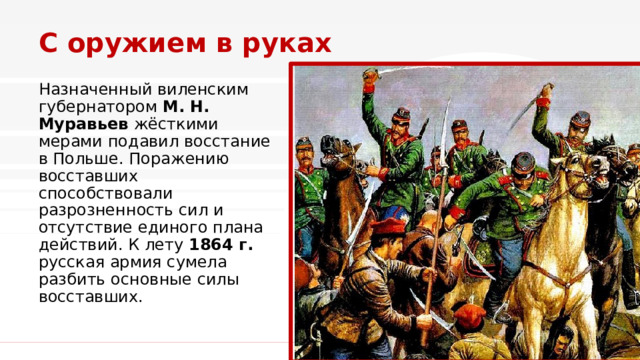 С оружием в руках Назначенный виленским губернатором  М. Н. Муравьев  жёсткими мерами подавил восстание в Польше. Поражению восставших способствовали разрозненность сил и отсутствие единого плана действий. К лету 1864 г. русская армия сумела разбить основные силы восставших.  1 