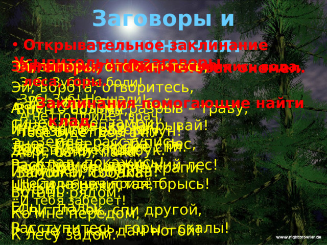 Заговоры и заклинания. Открывательное заклинание . Эй, запоры, отомкнитесь, Эй, ворота, отворитесь, А не то возьму разрыв – траву, И на части разорву. Дерень, бук, шабук. Избушка, избушка! Встань рядом: Ко мне передом, К лесу задом. Усыпительные заговоры.   Баю – бай, баю – бай, Глазки крепко закрывай! Баю – бай, скорее спи. Только громко не храпи. Чуфыр.  Спи глазок, спи другой, А не то как дам ногой!  Заговоры, чтобы человек онемел. Заклинания, чтобы расступились вода, леса, горы. Врун – болтун, На языке тебе типун! Ани, бани, пака. Замолчи, собака!   Раз, два, три, синее море, замри! Эне – бене – жаба – рес, Расступись, дремучий лес! Шики – брики, Ёлы – палы, Расступитесь, горы – скалы! Заговоры от зубной боли. Зуб! Зуб! Не боли! Зуб! Зуб! Не шали! А нетто придёт врач, Тебе будет дергач! Зуб, Зуб, не боли! Зуб, Зуб, не шали! Не то мышка придёт, И тебя заберёт! Заклинания помогающие найти клад. Земля, расступись, Клад, покажись! Сила нечистая, брысь! 