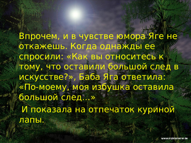  Впрочем, и в чувстве юмора Яге не откажешь. Когда однажды ее спросили: «Как вы относитесь к тому, что оставили большой след в искусстве?», Баба Яга ответила: «По-моему, моя избушка оставила большой след…»   И показала на отпечаток куриной лапы. 