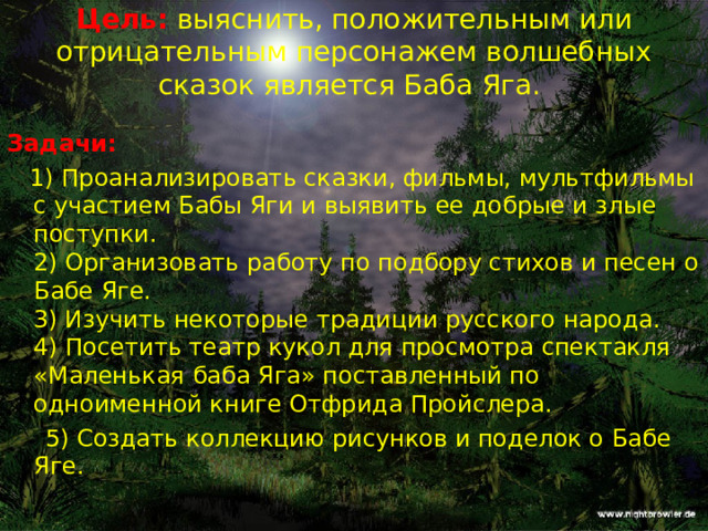  Цель:  выяснить, положительным или отрицательным персонажем волшебных сказок является Баба Яга.   Задачи:  1) Проанализировать сказки, фильмы, мультфильмы с участием Бабы Яги и выявить ее добрые и злые поступки.  2) Организовать работу по подбору стихов и песен о Бабе Яге.  3) Изучить некоторые традиции русского народа.  4) Посетить театр кукол для просмотра спектакля «Маленькая баба Яга» поставленный по одноименной книге Отфрида Пройслера.  5) Создать коллекцию рисунков и поделок о Бабе Яге. 