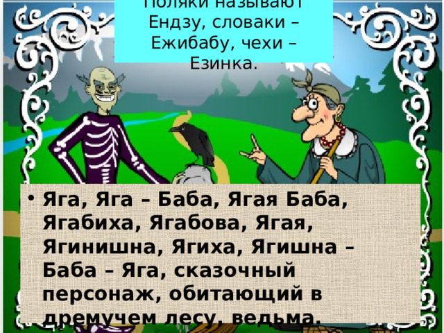 Поляки называют Ендзу, словаки – Ежибабу, чехи – Езинка. Яга, Яга – Баба, Ягая Баба, Ягабиха, Ягабова, Ягая, Ягинишна, Ягиха, Ягишна – Баба – Яга, сказочный персонаж, обитающий в дремучем лесу, ведьма. 