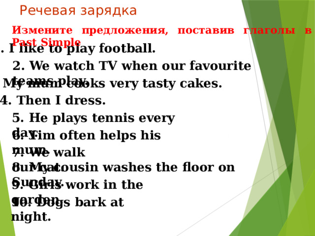 Речевая зарядка Измените предложения, поставив глаголы в Past Simple 1. I like to play football. 2. We watch TV when our favourite teams play. 3. My mum cooks very tasty cakes.  4. Then I dress. 5. He plays tennis every day. 6. Tim often helps his mum. 7. We walk our cat. 8. My cousin washes the floor on Sunday. 9. Girls work in the garden. 10. Dogs bark at night. 