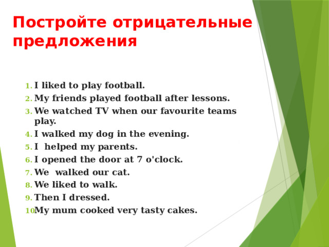 Постройте отрицательные предложения I liked to play football. My friends played football after lessons. We watched TV when our favourite teams play. I walked my dog in the evening. I helped my parents. I opened the door at 7 o'clock. We walked our cat. We liked to walk. Then I dressed. My mum cooked very tasty cakes. 