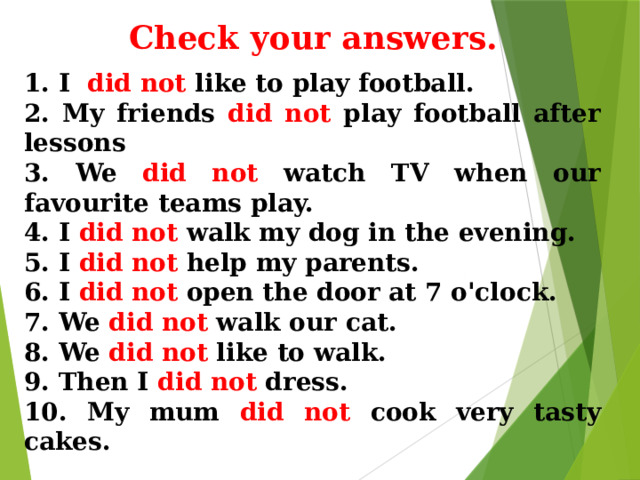 Check your answers. 1. I did not like to play football. 2. My friends did not play football after lessons 3. We did not watch TV when our favourite teams play. 4. I did not walk my dog in the evening. 5. I did not help my parents. 6. I did not open the door at 7 o'clock. 7. We did not walk our cat. 8. We did not like to walk. 9. Then I did not dress. 10. My mum did not cook very tasty cakes. 