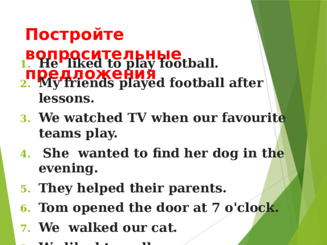Постройте вопросительные предложения He liked to play football. My friends played football after lessons. We watched TV when our favourite teams play.  She wanted to find her dog in the evening. They helped their parents. Tom opened the door at 7 o'clock. We walked our cat. We liked to walk. They worked in the garden. My mum cooked a dinner.  