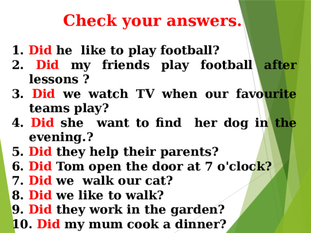 Check your answers. 1. Did he like to play football?  2. Did my friends play football after lessons ?  3. Did we watch TV when our favourite teams play?  4. Did she want to find her dog in the evening.?  5. Did they help their parents?  6. Did Tom open the door at 7 o'clock?  7. Did we walk our cat?  8. Did we like to walk?  9. Did they work in the garden?  10. Did my mum cook a dinner? 