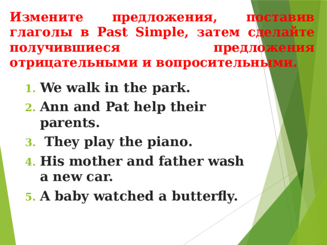 Измените предложения, поставив глаголы в Past Simple, затем сделайте получившиеся предложения отрицательными и вопросительными. We walk in the park. Ann and Pat help their parents.  They play the piano. His mother and father wash a new car. A baby watched a butterfly. 
