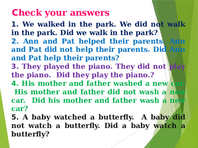 С heck your answers 1. We walked in the park. We did not walk in  the park.  Did we walk in the park? 2. Ann and Pat helped their parents. Ann and Pat did not help their parents. Did Ann and Pat help their parents? 3. They played the piano. They did not play the piano.  Did they play the piano.? 4. His mother and father washed a new car. His mother and  father did not wash a new car. Did his mother and father  wash a new car? 5. A baby watched a butterfly. A baby did not watch a butterfly. Did  a baby watch a butterfly? 