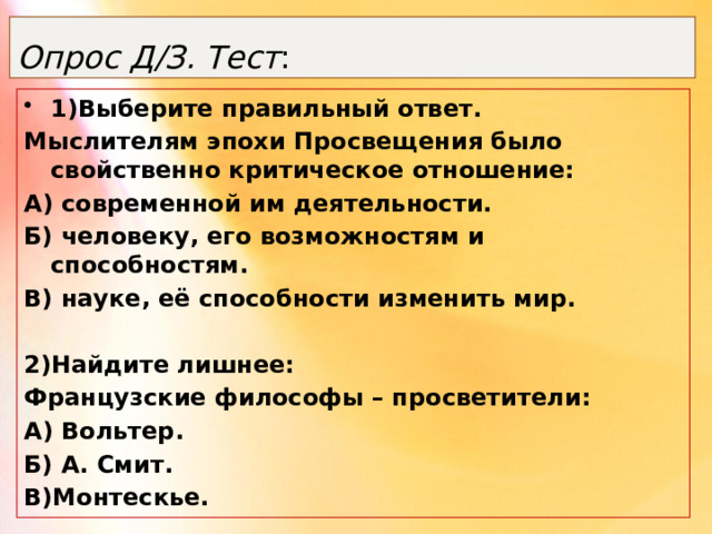 Опрос Д/З. Тест : 1)Выберите правильный ответ. Мыслителям эпохи Просвещения было свойственно критическое отношение: А) современной им деятельности. Б) человеку, его возможностям и способностям. В) науке, её способности изменить мир.  2)Найдите лишнее: Французские философы – просветители: А) Вольтер. Б) А. Смит. В)Монтескье. 