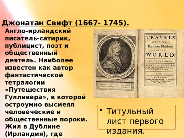 Джонатан Свифт (1667- 1745). Англо-ирландский писатель-сатирик, публицист, поэт и общественный деятель. Наиболее известен как автор фантастической тетралогии «Путешествия Гулливера», в которой остроумно высмеял человеческие и общественные пороки. Жил в Дублине (Ирландия), где служил деканом (настоятелем) собора Святого Патрика. Титульный лист первого издания. 