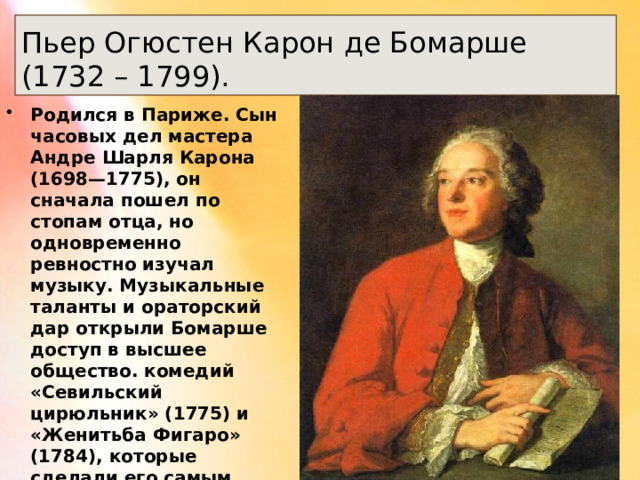 Пьер Огюстен Карон де Бомарше (1732 – 1799). Родился в Париже. Сын часовых дел мастера Андре Шарля Карона (1698—1775), он сначала пошел по стопам отца, но одновременно ревностно изучал музыку. Музыкальные таланты и ораторский дар открыли Бомарше доступ в высшее общество. комедий «Севильский цирюльник» (1775) и «Женитьба Фигаро» (1784), которые сделали его самым любимым писателем Франции того времени. 