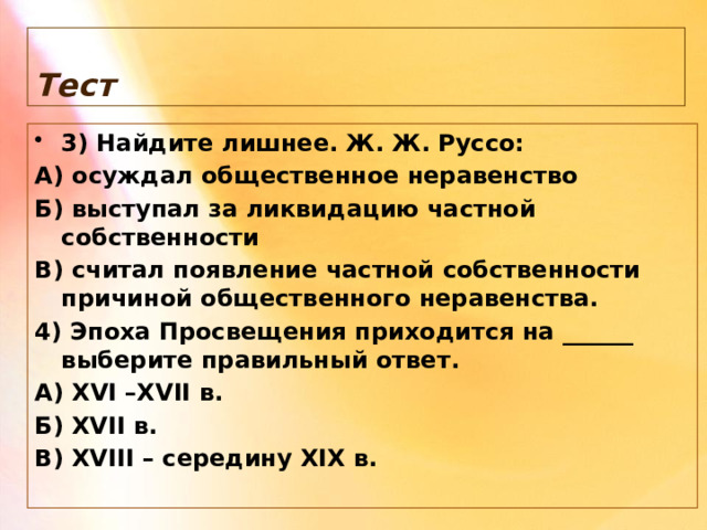 Тест 3) Найдите лишнее. Ж. Ж. Руссо: А) осуждал общественное неравенство Б) выступал за ликвидацию частной собственности В) считал появление частной собственности причиной общественного неравенства. 4) Эпоха Просвещения приходится на ______ выберите правильный ответ. А) XVI –XVII в. Б) XVII в. В) XVIII – середину XIX в. 