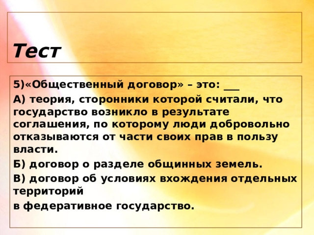 Тест 5)«Общественный договор» – это: ___ А) теория, сторонники которой считали, что государство возникло в результате соглашения, по которому люди добровольно отказываются от части своих прав в пользу власти. Б) договор о разделе общинных земель. В) договор об условиях вхождения отдельных территорий в федеративное государство. 