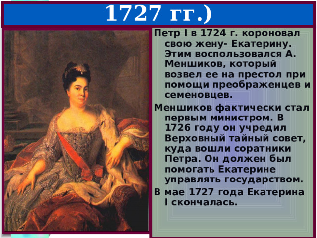 1.Екатерина I (1725-1727 гг.) Петр I в 1724 г. короновал свою жену- Екатерину. Этим воспользовался А. Меншиков, который возвел ее на престол при помощи преображенцев и семеновцев. Меншиков фактически стал первым министром. В 1726 году он учредил Верховный тайный совет, куда вошли соратники Петра. Он должен был помогать Екатерине управлять государством. В мае 1727 года Екатерина I скончалась. А.Меньшиков 