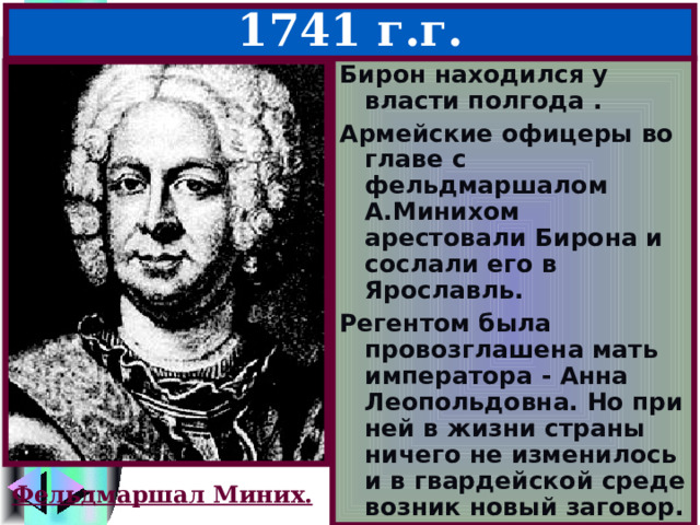 Иван Антонович – 1740-1741 г.г. Бирон находился у власти полгода . Армейские офицеры во главе с фельдмаршалом А.Минихом арестовали Бирона и сослали его в Ярославль. Регентом была провозглашена мать императора - Анна Леопольдовна. Но при ней в жизни страны ничего не изменилось и в гвардейской среде возник новый заговор. Фельдмаршал Миних. 