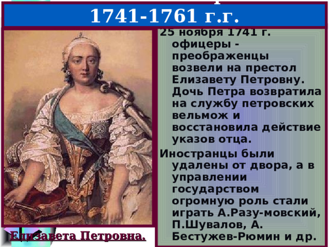 5.Елизавета Петровна – 1741-1761 г.г. 25 ноября 1741 г. офицеры -преображенцы возвели на престол Елизавету Петровну. Дочь Петра возвратила на службу петровских вельмож и восстановила действие указов отца. Иностранцы были удалены от двора, а в управлении государством огромную роль стали играть А.Разу-мовский, П.Шувалов, А. Бестужев-Рюмин и др. Елизавета Петровна. 