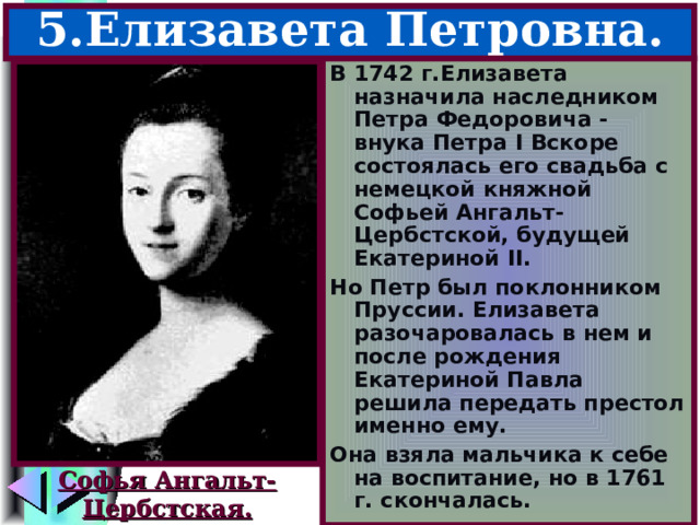 5.Елизавета Петровна. В 1742 г.Елизавета назначила наследником Петра Федоровича - внука Петра I Вскоре состоялась его свадьба с немецкой княжной Софьей Ангальт-Цербстской, будущей Екатериной II . Но Петр был поклонником Пруссии. Елизавета разочаровалась в нем и после рождения Екатериной Павла решила передать престол именно ему. Она взяла мальчика к себе на воспитание, но в 1761 г. скончалась. Софья Ангальт- Цербстская. 