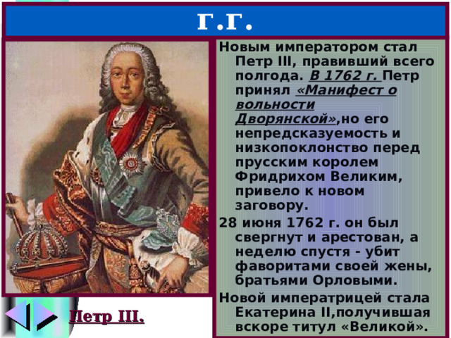 6.Петр III – 1761-1762 г.г. Новым императором стал Петр III , правивший всего полгода. В 1762 г. Петр принял «Манифест о вольности Дворянской» ,но его непредсказуемость и низкопоклонство перед прусским королем Фридрихом Великим, привело к новом заговору. 28 июня 1762 г. он был свергнут и арестован, а неделю спустя - убит фаворитами своей жены, братьями Орловыми. Новой императрицей стала Екатерина II ,получившая вскоре титул «Великой». Петр III. 