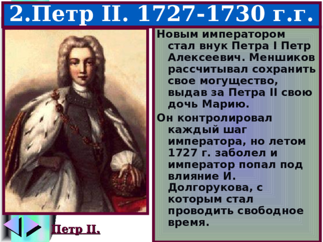 2.Петр II . 1727-1730 г.г. Новым императором стал внук Петра I Петр Алексеевич. Меншиков рассчитывал сохранить свое могущество, выдав за Петра II свою дочь Марию. Он контролировал каждый шаг императора, но летом 1727 г. заболел и император попал под влияние И. Долгорукова, с которым стал проводить свободное время. Петр II. 