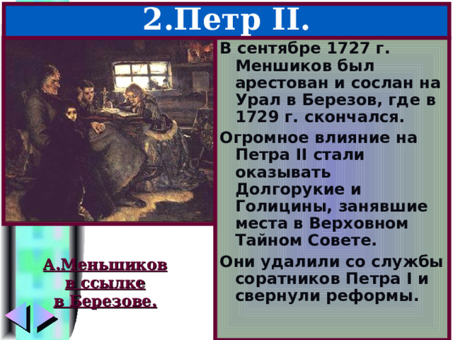2.Петр II . В сентябре 1727 г. Меншиков был арестован и сослан на Урал в Березов, где в 1729 г. скончался. Огромное влияние на Петра II стали оказывать Долгорукие и Голицины, занявшие места в Верховном Тайном Совете. Они удалили со службы соратников Петра I и свернули реформы. А.Меньшиков в ссылке в Березове. 