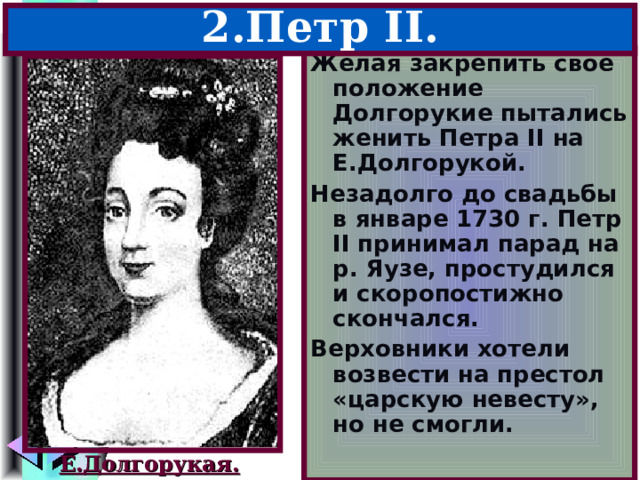 2.Петр II . Желая закрепить свое положение Долгорукие пытались женить Петра II на Е.Долгорукой. Незадолго до свадьбы в январе 1730 г. Петр II принимал парад на р. Яузе, простудился и скоропостижно скончался. Верховники хотели возвести на престол «царскую невесту», но не смогли. Е.Долгорукая. 