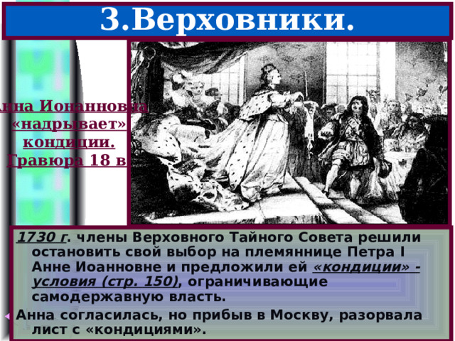 3.Верховники. Анна Ионанновна «надрывает» кондиции. Гравюра 18 в. 1730 г . члены Верховного Тайного Совета решили остановить свой выбор на племяннице Петра I Анне Иоанновне и предложили ей «кондиции» - условия (стр. 150) , ограничивающие самодержавную власть. Анна согласилась, но прибыв в Москву, разорвала лист с «кондициями». 