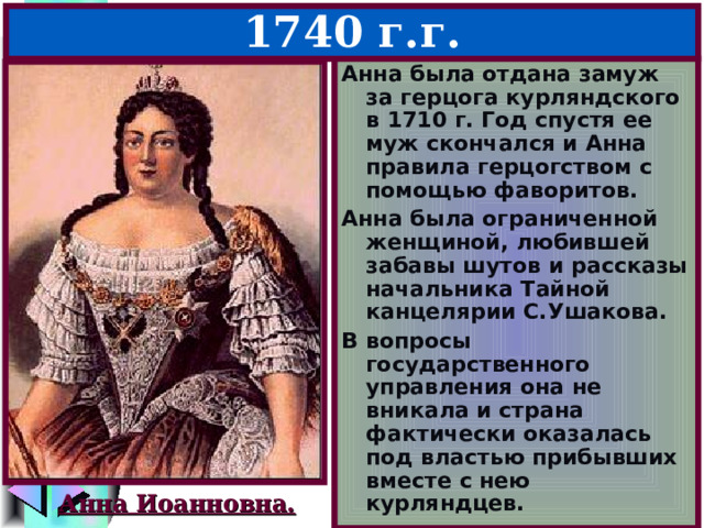 4.Анна Иоанновна – 1730-1740 г.г. Анна была отдана замуж за герцога курляндского в 1710 г. Год спустя ее муж скончался и Анна правила герцогством с помощью фаворитов. Анна была ограниченной женщиной, любившей забавы шутов и рассказы начальника Тайной канцелярии С.Ушакова. В вопросы государственного управления она не вникала и страна фактически оказалась под властью прибывших вместе с нею курляндцев. Анна Иоанновна. 