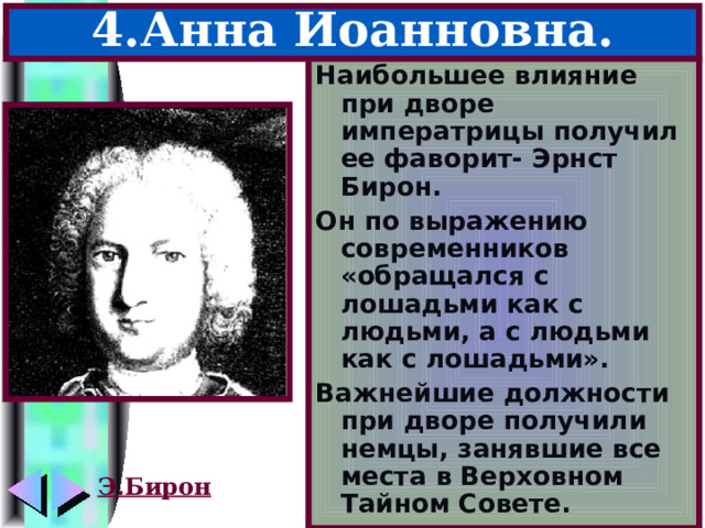 4.Анна Иоанновна. Наибольшее влияние при дворе императрицы получил ее фаворит- Эрнст Бирон. Он по выражению современников «обращался с лошадьми как с людьми, а с людьми как с лошадьми». Важнейшие должности при дворе получили немцы, занявшие все места в Верховном Тайном Совете. Э.Бирон 