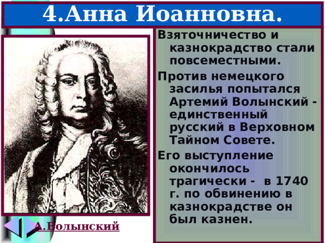 4.Анна Иоанновна. Взяточничество и казнокрадство стали повсеместными. Против немецкого засилья попытался Артемий Волынский -единственный русский в Верховном Тайном Совете. Его выступление окончилось трагически - в 1740 г. по обвинению в казнокрадстве он был казнен. А.Волынский 