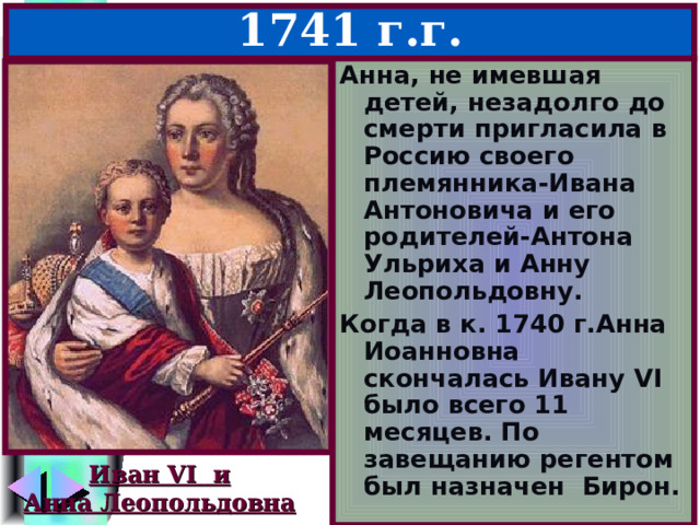 Иван Антонович – 1740-1741 г.г. Анна, не имевшая детей, незадолго до смерти пригласила в Россию своего племянника-Ивана Антоновича и его родителей-Антона Ульриха и Анну Леопольдовну. Когда в к. 1740 г.Анна Иоанновна скончалась Ивану VI было всего 11 месяцев. По завещанию регентом был назначен Бирон. Иван VI и Анна Леопольдовна 