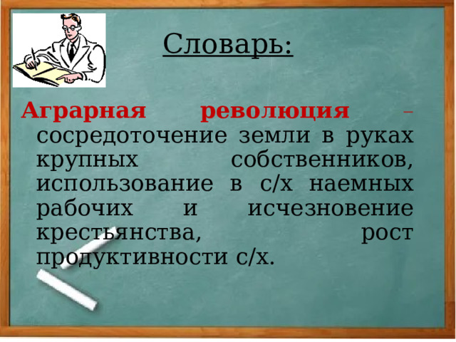 Словарь: Аграрная революция  – сосредоточение земли в руках крупных собственников, использование в с/х наемных рабочих и исчезновение крестьянства, рост продуктивности с/х. 