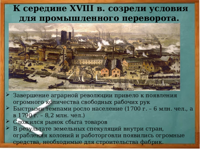 К середине XVIII в. созрели условия для промышленного переворота. Завершение аграрной революции привело к появления огромного количества свободных рабочих рук Быстрыми темпами росло население (1700 г. – 6 млн. чел., а в 1790 г. – 8,2 млн. чел.) Сложился рынок сбыта товаров В результате земельных спекуляций внутри стран, ограбления колоний и работорговли появились огромные средства, необходимые для строительства фабрик. 