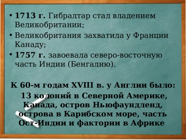 1713 г. Гибралтар стал владением Великобритании; Великобритания захватила у Франции Канаду; 1757 г. завоевала северо-восточную часть Индии (Бенгалию). К 60-м годам XVIII в. у Англии было:  13 колоний в Северной Америке, Канада, остров Ньюфаундленд, острова в Карибском море, часть Ост-Индии и фактории в Африке 