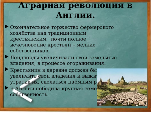 Аграрная революция в Англии. Окончательное торжество фермерского хозяйства над традиционным крестьянским, почти полное исчезновение крестьян – мелких собственников. Лендлорды увеличивали свои земельные владения, в процессе огораживания. Крестьянин в деревне должен был или увеличить свои владения и выжить, или, утратив их, сделаться наёмным рабочим. В Англии победила крупная земельная собственность. 